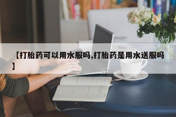我想在网上买正品打胎药【打胎药可以用水服吗,打胎药是用水送服吗】
