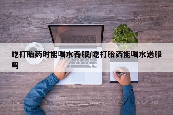 我想在网上买正品打胎药吃打胎药时能喝水吞服/吃打胎药能喝水送服吗