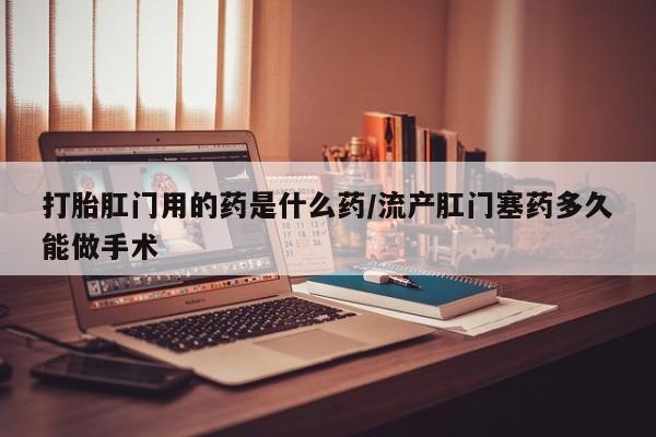 我想在网上买正品打胎药打胎肛门用的药是什么药/流产肛门塞药多久能做手术