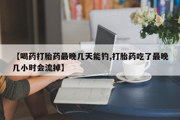 我想在网上买正品打胎药【喝药打胎药最晚几天能钓,打胎药吃了最晚几小时会流掉】