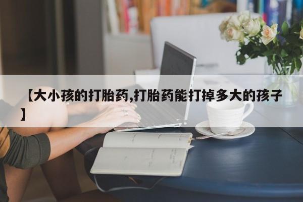 我想在网上买正品打胎药【大小孩的打胎药,打胎药能打掉多大的孩子】