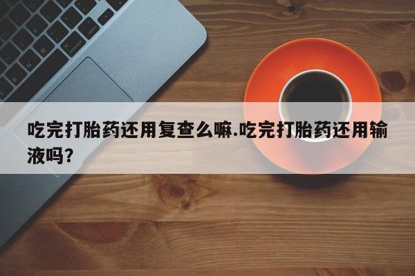 我想在网上买正品打胎药吃完打胎药还用复查么嘛.吃完打胎药还用输液吗？