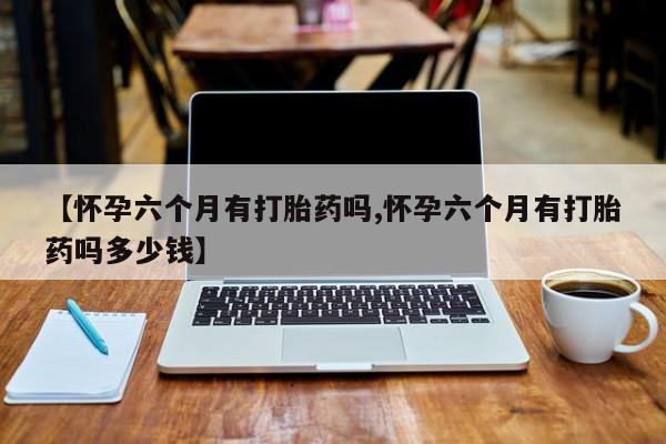 我想在网上买正品打胎药【怀孕六个月有打胎药吗,怀孕六个月有打胎药吗多少钱】