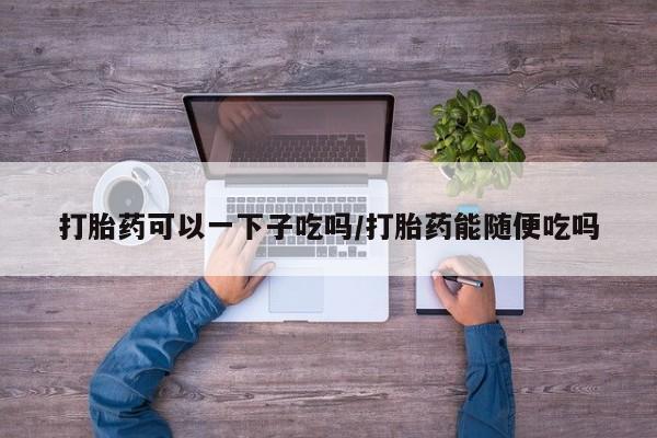 我想在网上买正品打胎药打胎药可以一下子吃吗/打胎药能随便吃吗