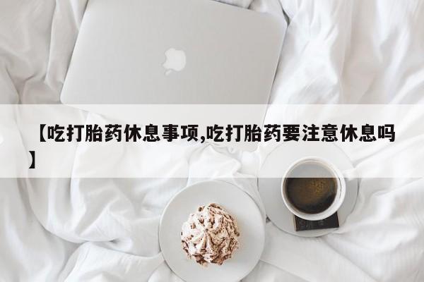 我想在网上买正品打胎药【吃打胎药休息事项,吃打胎药要注意休息吗】