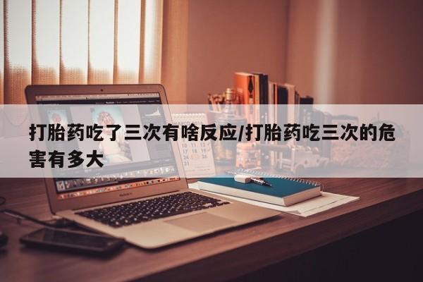 我想在网上买正品打胎药打胎药吃了三次有啥反应/打胎药吃三次的危害有多大