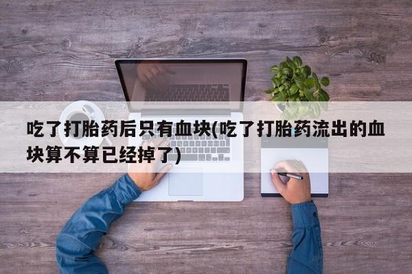 我想在网上买正品打胎药吃了打胎药后只有血块(吃了打胎药流出的血块算不算已经掉了)