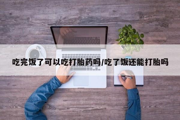 我想在网上买正品打胎药吃完饭了可以吃打胎药吗/吃了饭还能打胎吗