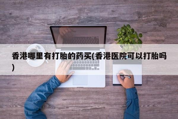 我想在网上买正品打胎药香港哪里有打胎的药买(香港医院可以打胎吗)