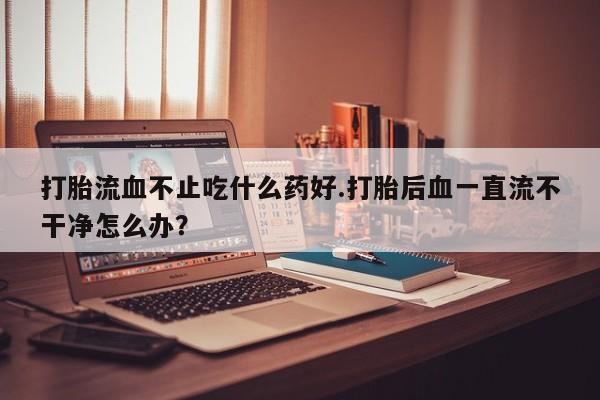 我想在网上买正品打胎药打胎流血不止吃什么药好.打胎后血一直流不干净怎么办？