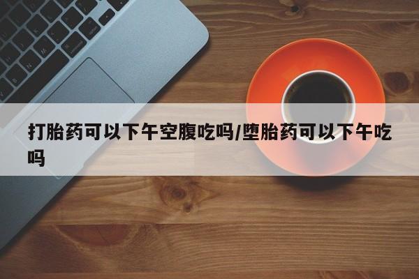 我想在网上买正品打胎药打胎药可以下午空腹吃吗/堕胎药可以下午吃吗