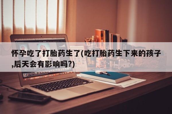 我想在网上买正品打胎药怀孕吃了打胎药生了(吃打胎药生下来的孩子,后天会有影响吗?)