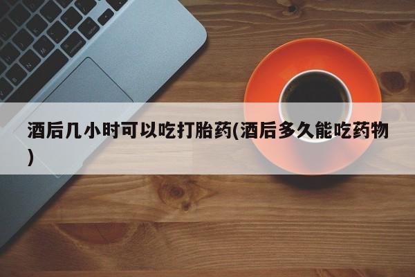 我想在网上买正品打胎药酒后几小时可以吃打胎药(酒后多久能吃药物)
