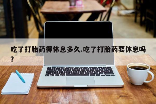 我想在网上买正品打胎药吃了打胎药得休息多久.吃了打胎药要休息吗？