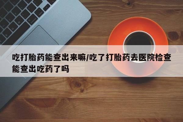 我想在网上买正品打胎药吃打胎药能查出来嘛/吃了打胎药去医院检查能查出吃药了吗