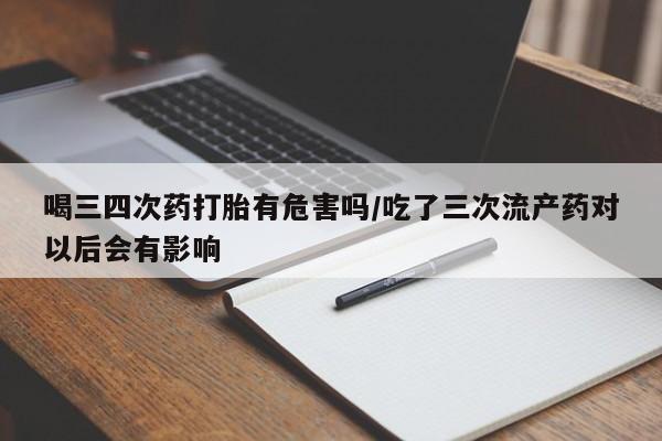 我想在网上买正品打胎药喝三四次药打胎有危害吗/吃了三次流产药对以后会有影响