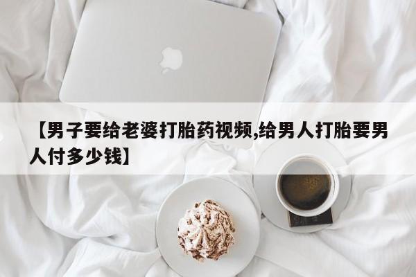 我想在网上买正品打胎药【男子要给老婆打胎药视频,给男人打胎要男人付多少钱】