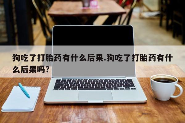 我想在网上买正品打胎药狗吃了打胎药有什么后果.狗吃了打胎药有什么后果吗？