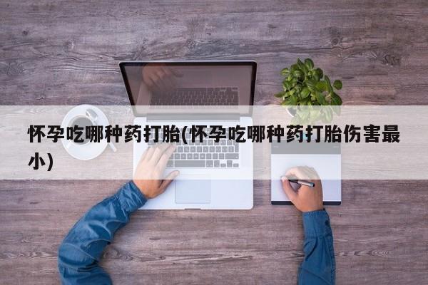 我想在网上买正品打胎药怀孕吃哪种药打胎(怀孕吃哪种药打胎伤害最小)