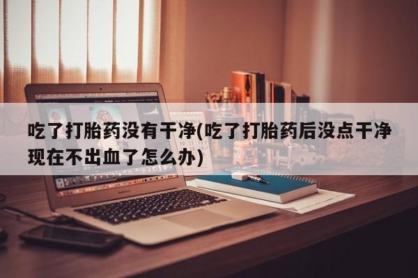我想在网上买正品打胎药吃了打胎药没有干净(吃了打胎药后没点干净现在不出血了怎么办)