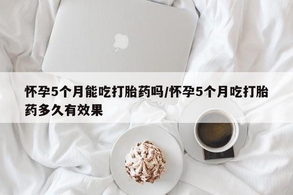 我想在网上买正品打胎药怀孕5个月能吃打胎药吗/怀孕5个月吃打胎药多久有效果