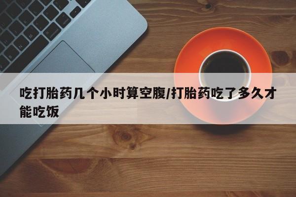 我想在网上买正品打胎药吃打胎药几个小时算空腹/打胎药吃了多久才能吃饭