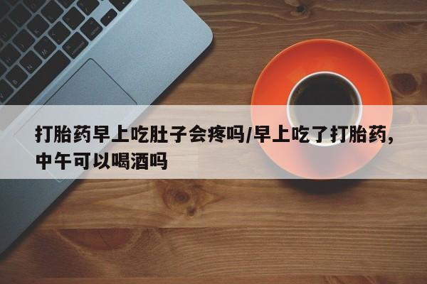 我想在网上买正品打胎药打胎药早上吃肚子会疼吗/早上吃了打胎药,中午可以喝酒吗