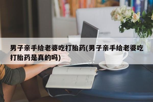 我想在网上买正品打胎药男子亲手给老婆吃打胎药(男子亲手给老婆吃打胎药是真的吗)