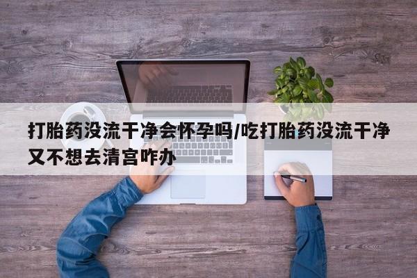 我想在网上买正品打胎药打胎药没流干净会怀孕吗/吃打胎药没流干净又不想去清宫咋办