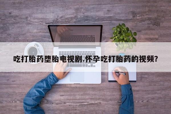 我想在网上买正品打胎药吃打胎药堕胎电视剧.怀孕吃打胎药的视频？