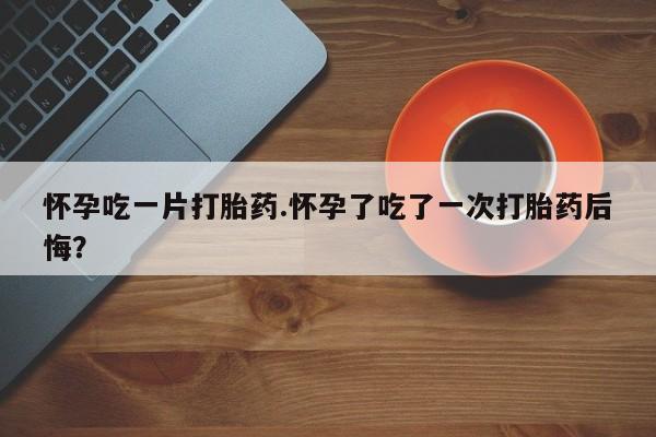 我想在网上买正品打胎药怀孕吃一片打胎药.怀孕了吃了一次打胎药后悔？