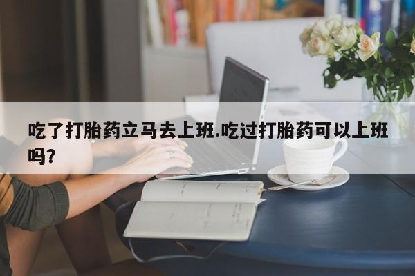 我想在网上买正品打胎药吃了打胎药立马去上班.吃过打胎药可以上班吗？