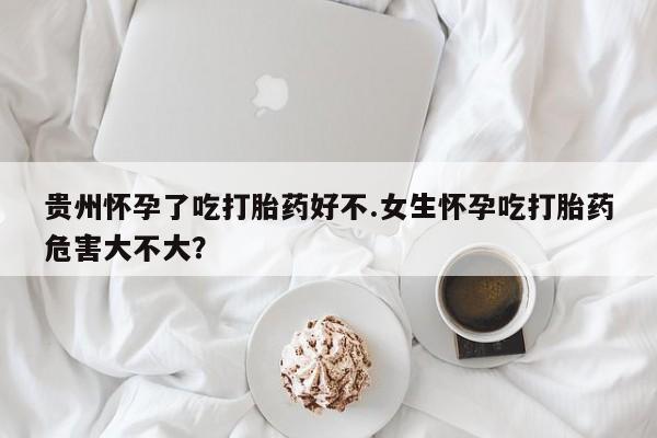 我想在网上买正品打胎药贵州怀孕了吃打胎药好不.女生怀孕吃打胎药危害大不大？