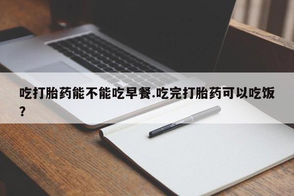 我想在网上买正品打胎药吃打胎药能不能吃早餐.吃完打胎药可以吃饭？