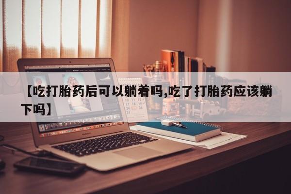 我想在网上买正品打胎药【吃打胎药后可以躺着吗,吃了打胎药应该躺下吗】