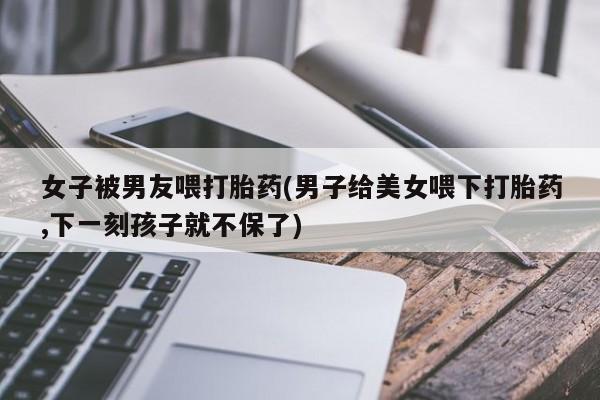 我想在网上买正品打胎药女子被男友喂打胎药(男子给美女喂下打胎药,下一刻孩子就不保了)