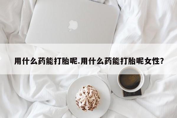 我想在网上买正品打胎药用什么药能打胎呢.用什么药能打胎呢女性？