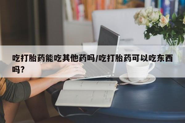 我想在网上买正品打胎药吃打胎药能吃其他药吗/吃打胎药可以吃东西吗?