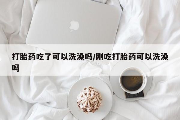 我想在网上买正品打胎药打胎药吃了可以洗澡吗/刚吃打胎药可以洗澡吗