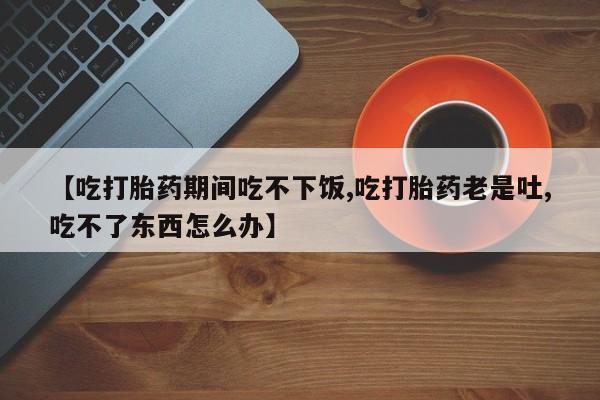 我想在网上买正品打胎药【吃打胎药期间吃不下饭,吃打胎药老是吐,吃不了东西怎么办】