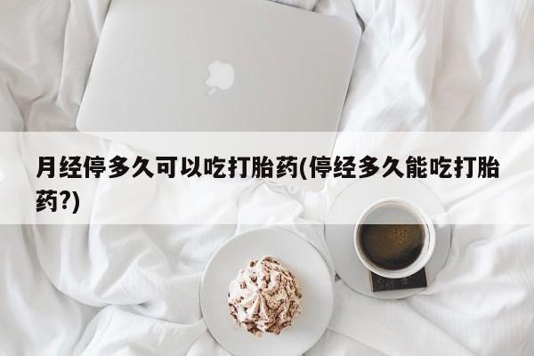 我想在网上买正品打胎药月经停多久可以吃打胎药(停经多久能吃打胎药?)
