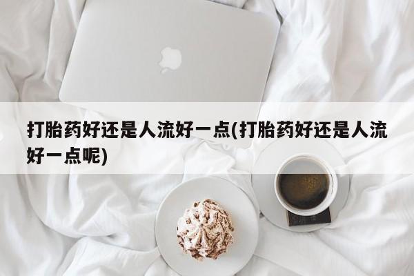 我想在网上买正品打胎药打胎药好还是人流好一点(打胎药好还是人流好一点呢)