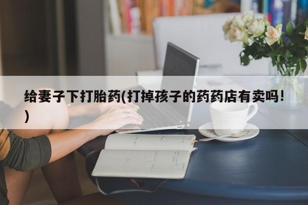 我想在网上买正品打胎药给妻子下打胎药(打掉孩子的药药店有卖吗!)