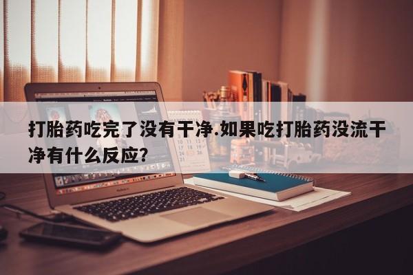 我想在网上买正品打胎药打胎药吃完了没有干净.如果吃打胎药没流干净有什么反应？
