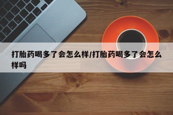 我想在网上买正品打胎药打胎药喝多了会怎么样/打胎药喝多了会怎么样吗