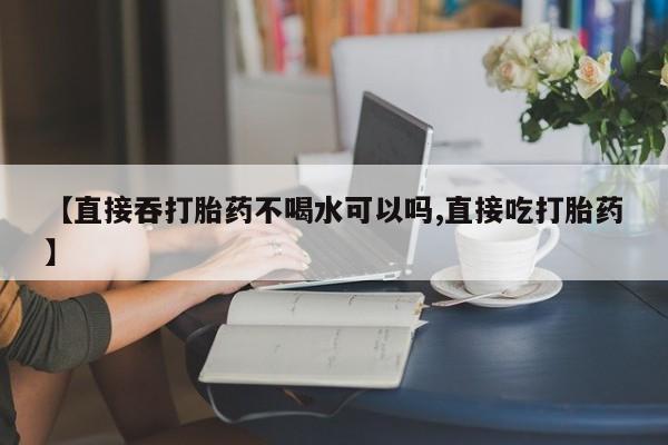 我想在网上买正品打胎药【直接吞打胎药不喝水可以吗,直接吃打胎药】