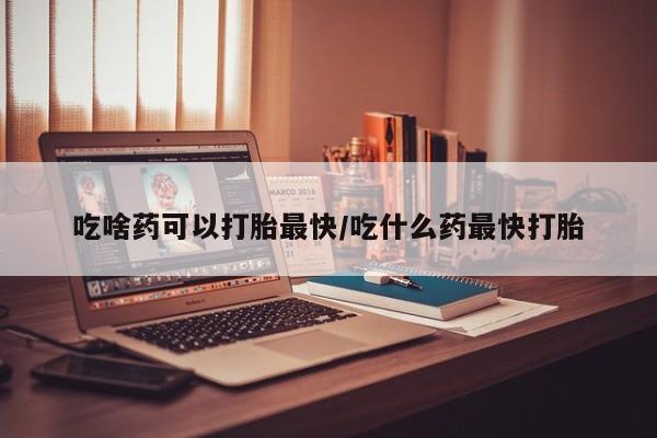 我想在网上买正品打胎药吃啥药可以打胎最快/吃什么药最快打胎