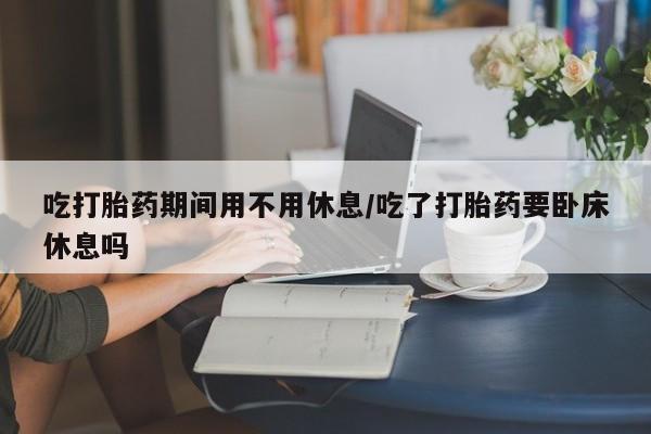 我想在网上买正品打胎药吃打胎药期间用不用休息/吃了打胎药要卧床休息吗