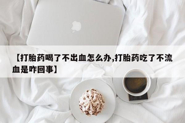 我想在网上买正品打胎药【打胎药喝了不出血怎么办,打胎药吃了不流血是咋回事】