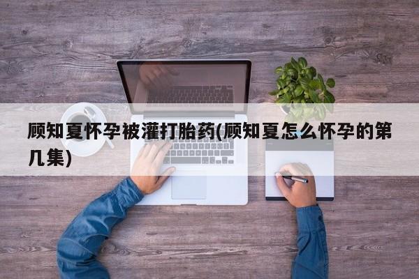 我想在网上买正品打胎药顾知夏怀孕被灌打胎药(顾知夏怎么怀孕的第几集)